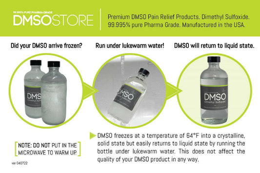 The photo reads: DMSOSTORE Premium DMSO Pain Relief products. Dimethyl Sulfoxide. 99.995% pure Pharma Grade. Manufactured in the USA. Did your DMSO arrive frozen? Run under lukewarm water! DMSO will return to liquid state. NOTE: DO NOT put in the microwave to warm up. DMSO freezes at a temperature of 64 degrees Fahrenheit into a crystalline solid state but easily returns to liquid state by running the bottle under lukewarm water. This does not affect the quality of your DMSO product in any way.